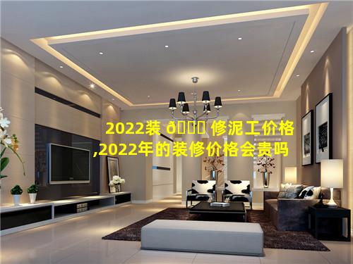 2022装 🐒 修泥工价格,2022年的装修价格会贵吗